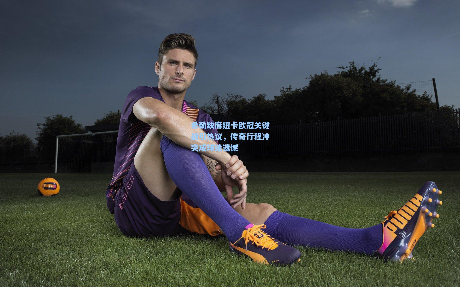 希勒缺席纽卡欧冠关键战引热议,传奇行程冲突成球迷遗憾