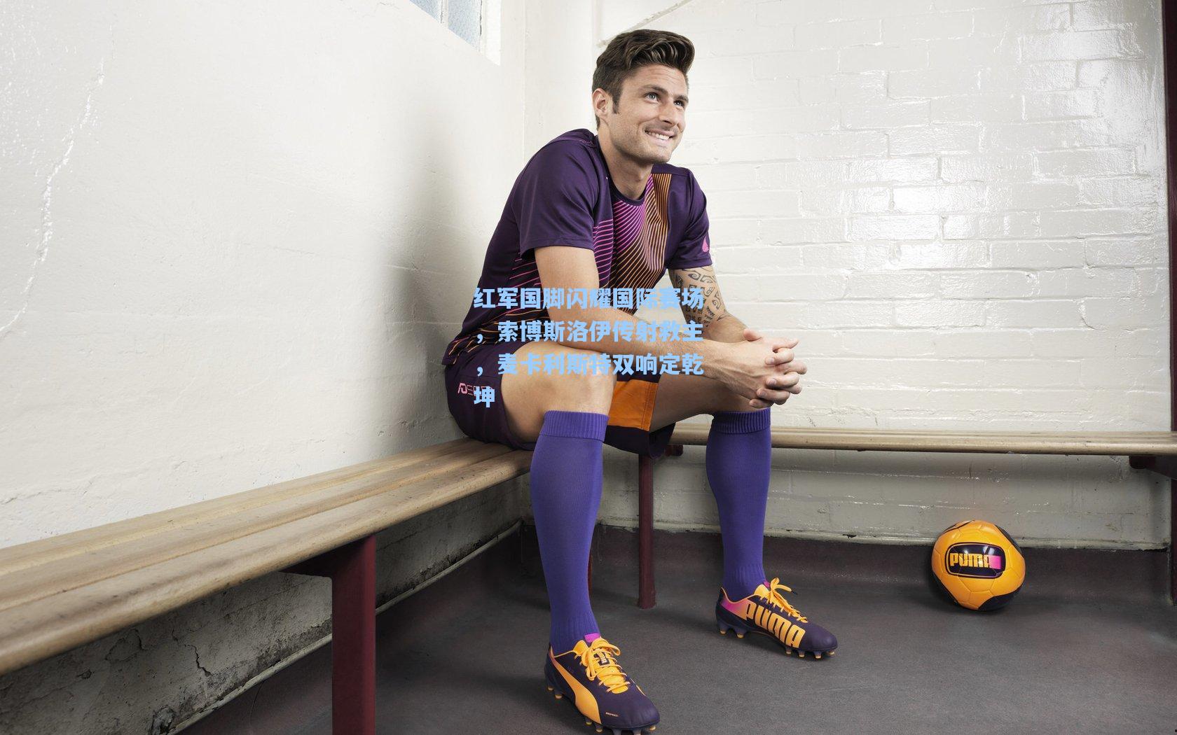 红军国脚闪耀国际赛场,索博斯洛伊传射救主,麦卡利斯特双响定乾坤